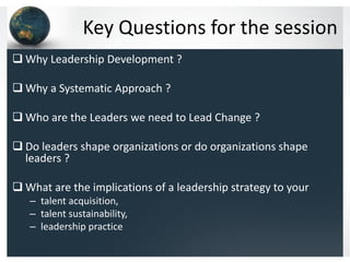 Key Questions for the session
 Why Leadership Development ?

 Why a Systematic Approach ?

 Who are the Leaders we need to Lead Change ?

 Do leaders shape organizations or do organizations shape
  leaders ?

 What are the implications of a leadership strategy to your
   – talent acquisition,
   – talent sustainability,
   – leadership practice
 