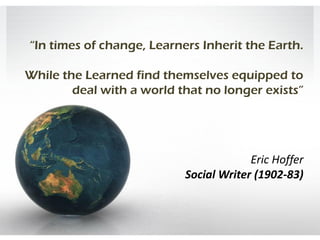 “In times of change, Learners Inherit the Earth.

While the Learned find themselves equipped to
        deal with a world that no longer exists”




                                        Eric Hoffer
                           Social Writer (1902-83)
 
