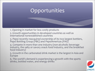 Opportunities


1. Opening in market for less costly products
2. Growth opportunities in developed countries as well as
international nonestablished countries
3. Pepsi recently reacquired ownership of its two largest bottlers,
Pepsi Bottling Group (PBG) and PepsiAmericas (PAS)
4. Compete in more than one industry (non-alcoholic beverage
industry, the salty or savory snack food industry, and the breakfast
food industry)
5. Growth in the carbonated drink market is the largest in Asia and
Europe
6. The world's demand is experiencing a growth with the sports
drinks, bottled water, and energy drinks
 