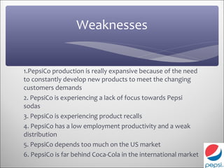 Weaknesses


1.PepsiCo production is really expansive because of the need
to constantly develop new products to meet the changing
customers demands
2. PepsiCo is experiencing a lack of focus towards Pepsi
sodas
3. PepsiCo is experiencing product recalls
4. PepsiCo has a low employment productivity and a weak
distribution
5. PepsiCo depends too much on the US market
6. PepsiCo is far behind Coca-Cola in the international market
 