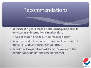 Recommendations


∗ In the next 3 years, PepsiCo should acquire 3 brands
  per year in an international marketplace
  ∗ One of these 3 brands per year must be healthy
∗ Increase production and distribution of carbonated
  drinks in Asian and European countries
∗ PepsiCo will expand into Africa to make use of the
  international market they are not part of
 