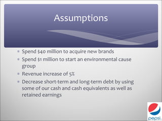 Assumptions


∗ Spend $40 million to acquire new brands
∗ Spend $1 million to start an environmental cause
  group
∗ Revenue increase of 5%
∗ Decrease short-term and long-term debt by using
  some of our cash and cash equivalents as well as
  retained earnings
 