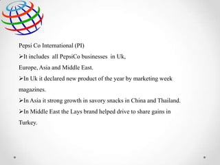 Pepsi Co International (PI)
It includes all PepsiCo businesses in Uk,
Europe, Asia and Middle East.

In Uk it declared new product of the year by marketing week
magazines.
In Asia it strong growth in savory snacks in China and Thailand.
In Middle East the Lays brand helped drive to share gains in
Turkey.

 
