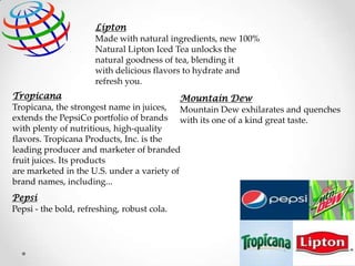 Lipton
Made with natural ingredients, new 100%
Natural Lipton Iced Tea unlocks the
natural goodness of tea, blending it
with delicious flavors to hydrate and
refresh you.
Tropicana
Mountain Dew
Tropicana, the strongest name in juices, Mountain Dew exhilarates and quenches
extends the PepsiCo portfolio of brands with its one of a kind great taste.
with plenty of nutritious, high-quality
flavors. Tropicana Products, Inc. is the
leading producer and marketer of branded
fruit juices. Its products
are marketed in the U.S. under a variety of
brand names, including...

Pepsi
Pepsi - the bold, refreshing, robust cola.

 