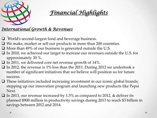 Financial Highlights
International Growth & Revenues










World’s second-largest food and beverage business.
We make, market or sell our products in more than 200 countries.
More than 49% of our business is generated outside the U.S.
In 2010, we achieved our target to increase our revenues outside the U.S. for
approximately 30 %.
In 2011, we delivered core net revenue growth of 14%.
In 2012, the revenue is 1% less than the 2011. During 2012 we undertook a
number of significant initiatives that we believe will position us for future
success.
These initiatives included increasing investment in our iconic global brands;
stepping up our innovation program and launching new products like Pepsi
Next.
In 2013, our revenue increased by 1.5% as compared to 2012, & deliver its
planned $900 million in productivity savings during 2013 to reach $3 billion in
savings between 2012 and 2014.

 