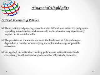 Financial Highlights
Critical Accounting Policies
 These policies help management to make difficult and subjective judgments
regarding uncertainties, and as a result, such estimates may significantly
impact our financial results.
 The precision of these estimates and the likelihood of future changes
depend on a number of underlying variables and a range of possible
outcomes.
 We applied our critical accounting policies and estimation methods
consistently in all material respects, and for all periods presented.

 