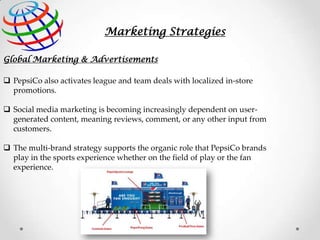 Marketing Strategies
Global Marketing & Advertisements

 PepsiCo also activates league and team deals with localized in-store
promotions.
 Social media marketing is becoming increasingly dependent on usergenerated content, meaning reviews, comment, or any other input from
customers.
 The multi-brand strategy supports the organic role that PepsiCo brands
play in the sports experience whether on the field of play or the fan
experience.

 