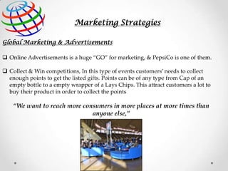 Marketing Strategies
Global Marketing & Advertisements

 Online Advertisements is a huge “GO” for marketing, & PepsiCo is one of them.
 Collect & Win competitions, In this type of events customers’ needs to collect
enough points to get the listed gifts. Points can be of any type from Cap of an
empty bottle to a empty wrapper of a Lays Chips. This attract customers a lot to
buy their product in order to collect the points

“We want to reach more consumers in more places at more times than
anyone else,”

 
