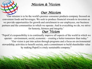Mission & Vission

Our Mission
“Our mission is to be the world's premier consumer products company focused on
convenient foods and beverages. We seek to produce financial rewards to investors as
we provide opportunities for growth and enrichment to our employees, our business
partners and the communities in which we operate. And in everything we do, we strive
for honesty, fairness and integrity.’

Our Vision

"PepsiCo's responsibility is to continually improve all aspects of the world in which we
operate – environment, social, economic – creating a better tomorrow than today."
“Our vision is put into action through programs and a focus on environmental
stewardship, activities to benefit society, and a commitment to build shareholder value
by making PepsiCo a truly sustainable company.”

 