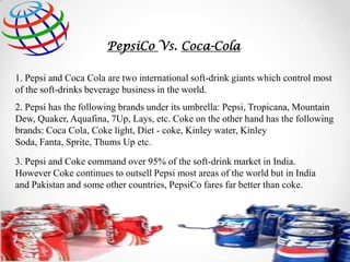 PepsiCo Vs. Coca-Cola
1. Pepsi and Coca Cola are two international soft-drink giants which control most
of the soft-drinks beverage business in the world.
2. Pepsi has the following brands under its umbrella: Pepsi, Tropicana, Mountain
Dew, Quaker, Aquafina, 7Up, Lays, etc. Coke on the other hand has the following
brands: Coca Cola, Coke light, Diet - coke, Kinley water, Kinley
Soda, Fanta, Sprite, Thums Up etc.

3. Pepsi and Coke command over 95% of the soft-drink market in India.
However Coke continues to outsell Pepsi most areas of the world but in India
and Pakistan and some other countries, PepsiCo fares far better than coke.

 