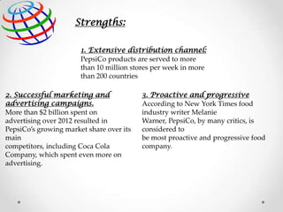Strengths:
1. Extensive distribution channel:
PepsiCo products are served to more
than 10 million stores per week in more
than 200 countries
2. Successful marketing and
advertising campaigns.
More than $2 billion spent on
advertising over 2012 resulted in
PepsiCo’s growing market share over its
main
competitors, including Coca Cola
Company, which spent even more on
advertising.

3. Proactive and progressive
According to New York Times food
industry writer Melanie
Warner, PepsiCo, by many critics, is
considered to
be most proactive and progressive food
company.

 