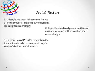 Social Factors
1. Lifestyle has great influence on the use
of Pepsi products, and their advertisements
are designed accordingly.
2. PepsiCo introduced plastic bottles and
cans and came up with innovative and
newer designs.

3. Introduction of PepsiCo products in the
international market requires an in depth
study of the local social structure.

 