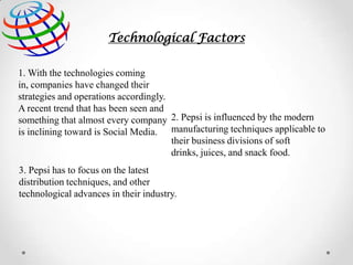 Technological Factors
1. With the technologies coming
in, companies have changed their
strategies and operations accordingly.
A recent trend that has been seen and
something that almost every company 2. Pepsi is influenced by the modern
is inclining toward is Social Media. manufacturing techniques applicable to
their business divisions of soft
drinks, juices, and snack food.
3. Pepsi has to focus on the latest
distribution techniques, and other
technological advances in their industry.

 