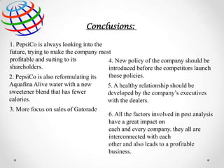 Conclusions:
1. PepsiCo is always looking into the
future, trying to make the company most
profitable and suiting to its
4. New policy of the company should be
shareholders.
introduced before the competitors launch
those policies.
2. PepsiCo is also reformulating its
Aquafina Alive water with a new
5. A healthy relationship should be
sweetener blend that has fewer
developed by the company’s executives
calories.
with the dealers.
3. More focus on sales of Gatorade
6. All the factors involved in pest analysis
have a great impact on
each and every company. they all are
interconnected with each
other and also leads to a profitable
business.

 