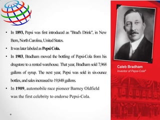 • In 1893, Pepsi was first introduced as "Brad's Drink", in New
Bern,NorthCarolina, United States.
• Itwas later labeled asPepsi Cola.
• In 1903, Bradham moved the bottling of Pepsi-Cola from his

drugstore to a rented warehouse. That year, Bradham sold 7,968
gallons of syrup. The next year, Pepsi was sold in six-ounce
bottles, andsales increased to 19,848gallons.
• In 1909, automobile race pioneer Barney Oldfield
was the first celebrity to endorse Pepsi-Cola.

 