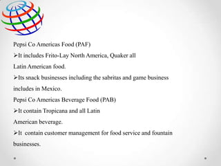 Pepsi Co Americas Food (PAF)
It includes Frito-Lay North America, Quaker all
Latin American food.
Its snack businesses including the sabritas and game business
includes in Mexico.
Pepsi Co Americas Beverage Food (PAB)
It contain Tropicana and all Latin
American beverage.

It contain customer management for food service and fountain
businesses.

 