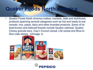 Quaker Foods North America
• Quaker Foods North America makes, markets, sells and distributes
products spanning several categories such as hot and ready-to-eat
cereals, rice, pasta, dairy and other branded products. Some of its
best-known and beloved brands include Quaker oatmeal, Quaker
Chewy granola bars, Cap’n Crunch cereal, Life cereal and Rice-A-
Roni side dishes. -Chicago, IL
 