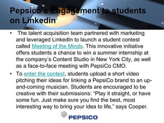 Pepsico’s Engagement to students
on Linkedin
• The talent acquisition team partnered with marketing
and leveraged LinkedIn to launch a student contest
called Meeting of the Minds. This innovative initiative
offers students a chance to win a summer internship at
the company’s Content Studio in New York City, as well
as a face-to-face meeting with PepsiCo CMO.
• To enter the contest, students upload a short video
pitching their ideas for linking a PepsiCo brand to an up-
and-coming musician. Students are encouraged to be
creative with their submissions: “Play it straight, or have
some fun. Just make sure you find the best, most
interesting way to bring your idea to life,” says Cooper.
 