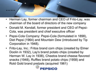 ……
• Herman Lay, former chairman and CEO of Frito-Lay, was
chairman of the board of directors of the new company
• Donald M. Kendall, former president and CEO of Pepsi-
Cola, was president and chief executive officer
• Pepsi-Cola Company: Pepsi-Cola (formulated in 1898),
Diet Pepsi (1964) and Mountain Dew (introduced by Tip
Corporation in 1948).
• Frito-Lay, Inc.: Fritos brand corn chips (created by Elmer
Doolin in 1932), Lay's brand potato chips (created by
Herman W. Lay in 1938), Cheetos brand cheese flavored
snacks (1948), Ruffles brand potato chips (1958) and
Rold Gold brand pretzels (acquired 1961)
 