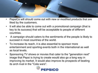 • PepsiCo will should come out with new or modified products that are
liked by the customers.
• It will also be able to come out with a promotional campaign (that is
key to its success) that will be acceptable to people of different
countries.
• A campaign should caters to the sentiments of the people is likely to
succeed in most countries of the world.
• To increase its reach, it is also essential to sponsor more
entertainment and sporting events both in the international as well
as local levels.
• Sponsoring TV shows or movies that cater to the "generation next"
image that Pepsi is trying to create would also go a long way in
improving its market. It would also improve its prospects of beating
its arch rival in the "Cola wars".
 