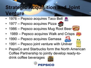 Strategic Acquisition and Joint
Venture
• 1976 – Pepsco acquires Taco Bell
• 1977 – Pepsco acquires Pizza
• 1986 – Pepsco acquires Mug Root Beer
• 1989 – Pepsco acquires Walk and Crisps
• 1990 – Pepsco acquires Gamasa
• 1991 – Pepsco joint venture with Unilver
• PepsiCo and Starbucks form the North American
Coffee Partnership to jointly develop ready-to-
drink coffee beverages
 