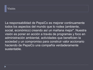 Visión
La responsabilidad de PepsiCo es mejorar continuamente
todos los aspectos del mundo que lo rodea (ambiente,
social, económico) creando así un mañana mejor". Nuestra
visión es poner en acción a través de programas y foco en
administración ambiental, actividades que beneficien la
sociedad y un compromiso para construir valor accionario
haciendo de PepsiCo una compañía verdaderamente
sustentable.
 