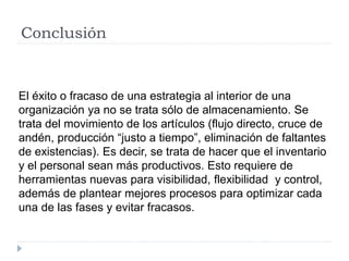 Conclusión
El éxito o fracaso de una estrategia al interior de una
organización ya no se trata sólo de almacenamiento. Se
trata del movimiento de los artículos (flujo directo, cruce de
andén, producción “justo a tiempo”, eliminación de faltantes
de existencias). Es decir, se trata de hacer que el inventario
y el personal sean más productivos. Esto requiere de
herramientas nuevas para visibilidad, flexibilidad y control,
además de plantear mejores procesos para optimizar cada
una de las fases y evitar fracasos.
 