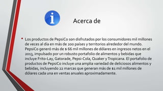 Acerca de
• Los productos de PepsiCo son disfrutados por los consumidores mil millones
de veces al día en más de 200 países y territorios alrededor del mundo.
PepsiCo generó más de $ 66 mil millones de dólares en ingresos netos en el
2013, impulsado por un robusto portafolio de alimentos y bebidas que
incluye Frito-Lay, Gatorade, Pepsi-Cola, Quaker yTropicana. El portafolio de
productos de PepsiCo incluye una amplia variedad de deliciosos alimentos y
bebidas, incluyendo 22 marcas que generan más de $1 mil millones de
dólares cada una en ventas anuales aproximadamente.
 