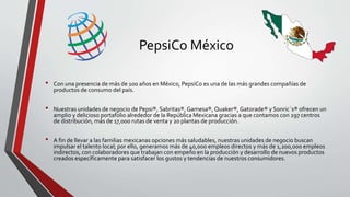PepsiCo México
• Con una presencia de más de 100 años en México, PepsiCo es una de las más grandes compañías de
productos de consumo del país.
• Nuestras unidades de negocio de Pepsi®, Sabritas®,Gamesa®, Quaker®,Gatorade® y Sonric´s® ofrecen un
amplio y delicioso portafolio alrededor de la República Mexicana gracias a que contamos con 297 centros
de distribución, más de 17,000 rutas de venta y 20 plantas de producción.
• A fin de llevar a las familias mexicanas opciones más saludables, nuestras unidades de negocio buscan
impulsar el talento local; por ello, generamos más de 40,000 empleos directos y más de 1,200,000 empleos
indirectos, con colaboradores que trabajan con empeño en la producción y desarrollo de nuevos productos
creados específicamente para satisfacer los gustos y tendencias de nuestros consumidores.
 