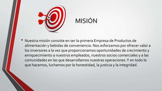 MISIÓN
• Nuestra misión consiste en ser la primera Empresa de Productos de
alimentación y bebidas de conveniencia. Nos esforzamos por ofrecer valor a
los inversores a la vez que proporcionamos oportunidades de crecimiento y
enriquecimiento a nuestros empleados, nuestros socios comerciales y a las
comunidades en las que desarrollamos nuestras operaciones.Y en todo lo
que hacemos, luchamos por la honestidad, la justicia y la integridad.
 
