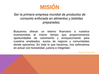 MISIÓN
Ser la primera empresa mundial de productos de
consumo enfocada en alimentos y bebidas
preparadas.
Buscamos ofrecer un retorno financiero a nuestros
inversionistas al mismo tiempo que proporcionamos
oportunidades de crecimiento y enriquecimiento para
nuestros empleados, socios de negocio y comunidades
donde operamos. En todo lo que hacemos, nos esforzamos
en actuar con honestidad, justicia e integridad.
PepsiCo Colombia
 