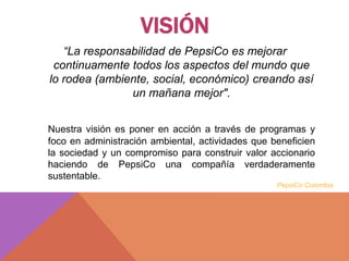 VISIÓN
“La responsabilidad de PepsiCo es mejorar
continuamente todos los aspectos del mundo que
lo rodea (ambiente, social, económico) creando así
un mañana mejor".
Nuestra visión es poner en acción a través de programas y
foco en administración ambiental, actividades que beneficien
la sociedad y un compromiso para construir valor accionario
haciendo de PepsiCo una compañía verdaderamente
sustentable.
PepsiCo Colombia
 