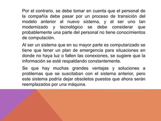 Por el contrario, se debe tomar en cuenta que el personal de
la compañía debe pasar por un proceso de transición del
modelo anterior al nuevo sistema, y al ser uno tan
modernizado y tecnológico se debe considerar que
probablemente una parte del personal no tiene conocimientos
de computación.
Al ser un sistema que en su mayor parte es computarizado se
tiene que tener un plan de emergencia para situaciones en
donde no haya luz o fallen las conexiones, se sugiere que la
información se esté respaldando constantemente.
Se que hay muchas grandes ventajas y soluciones a
problemas que se suscitaban con el sistema anterior, pero
este sistema podría dejar obsoletos puestos que ahora serán
reemplazados por una máquina.
 