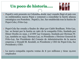 Un poco de historia…..
 PepsiCo está presente en Colombia desde 1947 cuando llegó al país con
su emblemática marca Pepsi y comenzó a consolidar la fuerte alianza
estratégica con Postobón. PepsiCo, Inc. fue establecida tras la fusión de
Pepsi-Cola y Frito-Lay.
 Pepsi-Cola fue creada a finales de 1890 por Caleb Bradham. Frito-Lay,
Inc. se formó por la fusión en 1961 de la compañía Frito, fundada por
Elmer Doolin en 1932, y el HW Lay Company, fundada por Herman W.
Lay, también en 1932. Herman Lay, ex Presidente y Director General de
Frito-Lay, fue Presidente del Consejo de Administración de la nueva
empresa; y Donald M. Kendall, ex Presidente y CEO de Pepsi-Cola, fue
Presidente y CEO.
 La nueva compañía reporta ventas de $ 510 millones y tiene 19,000
empleados
 