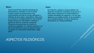 ASPECTOS FILOSÓFICOS
Misión
 Como una de las mayores empresas de
alimentación y bebidas a nivel mundial,
nuestra misión es proporcionar a los
consumidores de todo el mundo alimentos y
bebidas de gran sabor, asequibles, listos para
su consumo y complementarios, que incluyen
desde desayunos saludables a bebidas y
aperitivos para su consumo ocasional.
Tenemos el compromiso de invertir en
nuestros empleados, en nuestra empresa y en
las comunidades en las que operamos para
conseguir un crecimiento sostenible a largo
plazo.
Visión
 En PepsiCo, estamos comprometidos con
alcanzar excelentes resultados financieros a
largo plazo integrando la sostenibilidad en
nuestra estrategia de negocios, a la vez que
dejamos una huella positiva en la sociedad y
en el medioambiente. A esto lo llamamos
Resultados con Responsabilidad.
 