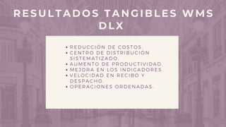 REDUCCIÓN DE COSTOS.
CENTRO DE DISTRIBUCIÓN
SISTEMATIZADO.
AUMENTO DE PRODUCTIVIDAD.
MEJORA EN LOS INDICADORES.
VELOCIDAD EN RECIBO Y
DESPACHO.
OPERACIONES ORDENADAS.
RESULTADOS TANGIBLES WMS
DLX
 