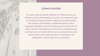 CONCLUSIÓN
En este caso se puede observar la importancia y la
eficiencia de la tecnología, al contar con sistemas más
innovadores, que permiten mejorar las operaciones
de manera más rápida y ordenada dentro de la
empresa. PepsiCo, es una empresa que cuenta con un
gran número de productos, por ello es necesario que
cuenten con un orden dentro de sus almacenes, para
poder tener una mayor eficacia al momento de
despachar cada producto a su destino.
 