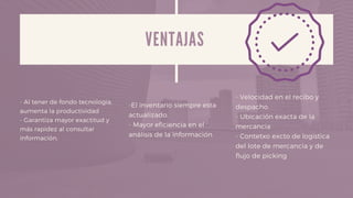 V E N T A J A S
- Al tener de fondo tecnologia,
aumenta la productividad
- Garantiza mayor exactitud y
más rapidez al consultar
información.
-El inventario siempre esta
actualizado.
- Mayor eficiencia en el
análisis de la información
- Velocidad en el recibo y
despacho.
- Ubicación exacta de la
mercancia
- Contetxo excto de logistica
del lote de mercancia y de
flujo de picking
 