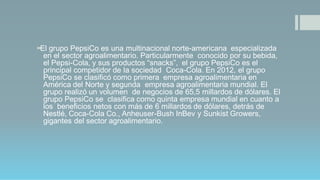 El grupo PepsiCo es una multinacional norte-americana especializada
en el sector agroalimentario. Particularmente conocido por su bebida,
el Pepsi-Cola, y sus productos “snacks”, el grupo PepsiCo es el
principal competidor de la sociedad Coca-Cola. En 2012, el grupo
PepsiCo se clasificó como primera empresa agroalimentaria en
América del Norte y segunda empresa agroalimentaria mundial. El
grupo realizó un volumen de negocios de 65,5 millardos de dólares. El
grupo PepsiCo se clasifica como quinta empresa mundial en cuanto a
los beneficios netos con más de 6 millardos de dólares, detrás de
Nestlé, Coca-Cola Co., Anheuser-Bush InBev y Sunkist Growers,
gigantes del sector agroalimentario.
 