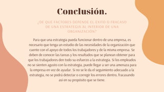 Conclusión.
¿DE QUÉ FACTORES DEPENDE EL ÉXITO O FRACASO
DE UNA ESTRATEGIA AL INTERIOR DE UNA
ORGANIZACIÓN?
Para que una estrategia pueda funcionar dentro de una empresa, es
necesario que tenga un estudio de las necesidades de la organización que
cuente con el apoyo de todos los trabajadores y de la misma empresa. Se
deben de conocer las tareas y los resultados que se planean obtener para
que los trabajadores den todo su esfuerzo a la estrategia. Si los empleados
no se sienten agusto con la estrategia, puede llegar a ser una amenaza para
la empresa en vez de ayudar. Si no se le da el seguimiento adecuado a la
estrategia, no se podrá detectar o corregir los errores dentro, fracasando
así en su propósito que se tiene.
 
