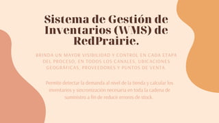 Sistema de Gestión de
Inventarios (WMS) de
RedPrairie.
BRINDA UN MAYOR VISIBILIDAD Y CONTROL EN CADA ETAPA
DEL PROCESO, EN TODOS LOS CANALES, UBICACIONES
GEOGRÁFICAS, PROVEEDORES Y PUNTOS DE VENTA.
Permite detectar la demanda al nivel de la tienda y calcular los
inventarios y sincronización necesaria en toda la cadena de
suministro a fin de reducir errores de stock. 
 