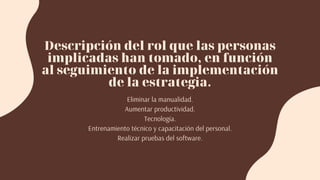 Descripción del rol que las personas
implicadas han tomado, en función
al seguimiento de la implementación
de la estrategia.
Eliminar la manualidad.
Aumentar productividad.
Tecnología.
Entrenamiento técnico y capacitación del personal.
Realizar pruebas del software.
 