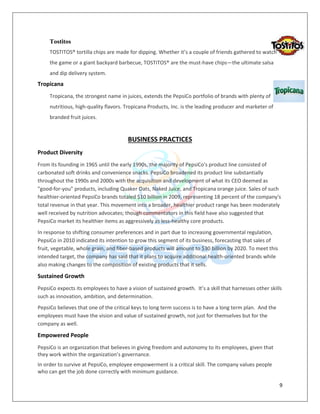 9
Tostitos
TOSTITOS® tortilla chips are made for dipping. Whether it’s a couple of friends gathered to watch
the game or a giant backyard barbecue, TOSTITOS® are the must-have chips—the ultimate salsa
and dip delivery system.
Tropicana
Tropicana, the strongest name in juices, extends the PepsiCo portfolio of brands with plenty of
nutritious, high-quality flavors. Tropicana Products, Inc. is the leading producer and marketer of
branded fruit juices.
BUSINESS PRACTICES
Product Diversity
From its founding in 1965 until the early 1990s, the majority of PepsiCo's product line consisted of
carbonated soft drinks and convenience snacks. PepsiCo broadened its product line substantially
throughout the 1990s and 2000s with the acquisition and development of what its CEO deemed as
"good-for-you" products, including Quaker Oats, Naked Juice, and Tropicana orange juice. Sales of such
healthier-oriented PepsiCo brands totaled $10 billion in 2009, representing 18 percent of the company's
total revenue in that year. This movement into a broader, healthier product range has been moderately
well received by nutrition advocates; though commentators in this field have also suggested that
PepsiCo market its healthier items as aggressively as less-healthy core products.
In response to shifting consumer preferences and in part due to increasing governmental regulation,
PepsiCo in 2010 indicated its intention to grow this segment of its business, forecasting that sales of
fruit, vegetable, whole grain, and fiber-based products will amount to $30 billion by 2020. To meet this
intended target, the company has said that it plans to acquire additional health-oriented brands while
also making changes to the composition of existing products that it sells.
Sustained Growth
PepsiCo expects its employees to have a vision of sustained growth. It’s a skill that harnesses other skills
such as innovation, ambition, and determination.
PepsiCo believes that one of the critical keys to long term success is to have a long term plan. And the
employees must have the vision and value of sustained growth, not just for themselves but for the
company as well.
Empowered People
PepsiCo is an organization that believes in giving freedom and autonomy to its employees, given that
they work within the organization’s governance.
In order to survive at PepsiCo, employee empowerment is a critical skill. The company values people
who can get the job done correctly with minimum guidance.
 