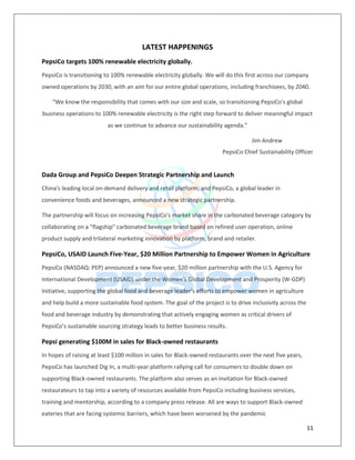 11
LATEST HAPPENINGS
PepsiCo targets 100% renewable electricity globally.
PepsiCo is transitioning to 100% renewable electricity globally. We will do this first across our company
owned operations by 2030, with an aim for our entire global operations, including franchisees, by 2040.
“We know the responsibility that comes with our size and scale, so transitioning PepsiCo's global
business operations to 100% renewable electricity is the right step forward to deliver meaningful impact
as we continue to advance our sustainability agenda.”
Jim Andrew
PepsiCo Chief Sustainability Officer
Dada Group and PepsiCo Deepen Strategic Partnership and Launch
China's leading local on-demand delivery and retail platform, and PepsiCo, a global leader in
convenience foods and beverages, announced a new strategic partnership.
The partnership will focus on increasing PepsiCo's market share in the carbonated beverage category by
collaborating on a "flagship" carbonated beverage brand based on refined user operation, online
product supply and trilateral marketing innovation by platform, brand and retailer.
PepsiCo, USAID Launch Five-Year, $20 Million Partnership to Empower Women in Agriculture
PepsiCo (NASDAQ: PEP) announced a new five-year, $20 million partnership with the U.S. Agency for
International Development (USAID) under the Women's Global Development and Prosperity (W-GDP)
Initiative, supporting the global food and beverage leader's efforts to empower women in agriculture
and help build a more sustainable food system. The goal of the project is to drive inclusivity across the
food and beverage industry by demonstrating that actively engaging women as critical drivers of
PepsiCo's sustainable sourcing strategy leads to better business results.
Pepsi generating $100M in sales for Black-owned restaurants
In hopes of raising at least $100 million in sales for Black-owned restaurants over the next five years,
PepsiCo has launched Dig In, a multi-year platform rallying call for consumers to double down on
supporting Black-owned restaurants. The platform also serves as an invitation for Black-owned
restaurateurs to tap into a variety of resources available from PepsiCo including business services,
training and mentorship, according to a company press release. All are ways to support Black-owned
eateries that are facing systemic barriers, which have been worsened by the pandemic
 