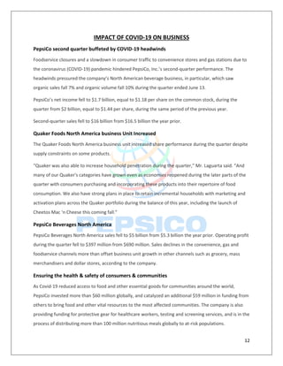 12
IMPACT OF COVID-19 ON BUSINESS
PepsiCo second quarter buffeted by COVID-19 headwinds
Foodservice closures and a slowdown in consumer traffic to convenience stores and gas stations due to
the coronavirus (COVID-19) pandemic hindered PepsiCo, Inc.’s second-quarter performance. The
headwinds pressured the company’s North American beverage business, in particular, which saw
organic sales fall 7% and organic volume fall 10% during the quarter ended June 13.
PepsiCo’s net income fell to $1.7 billion, equal to $1.18 per share on the common stock, during the
quarter from $2 billion, equal to $1.44 per share, during the same period of the previous year.
Second-quarter sales fell to $16 billion from $16.5 billion the year prior.
Quaker Foods North America business Unit Increased
The Quaker Foods North America business unit increased share performance during the quarter despite
supply constraints on some products.
“Quaker was also able to increase household penetration during the quarter,” Mr. Laguarta said. “And
many of our Quaker's categories have grown even as economies reopened during the later parts of the
quarter with consumers purchasing and incorporating these products into their repertoire of food
consumption. We also have strong plans in place to retain incremental households with marketing and
activation plans across the Quaker portfolio during the balance of this year, including the launch of
Cheetos Mac ‘n Cheese this coming fall.”
PepsiCo Beverages North America
PepsiCo Beverages North America sales fell to $5 billion from $5.3 billion the year prior. Operating profit
during the quarter fell to $397 million from $690 million. Sales declines in the convenience, gas and
foodservice channels more than offset business unit growth in other channels such as grocery, mass
merchandisers and dollar stores, according to the company.
Ensuring the health & safety of consumers & communities
As Covid-19 reduced access to food and other essential goods for communities around the world,
PepsiCo invested more than $60 million globally, and catalyzed an additional $59 million in funding from
others to bring food and other vital resources to the most affected communities. The company is also
providing funding for protective gear for healthcare workers, testing and screening services, and is in the
process of distributing more than 100 million nutritious meals globally to at-risk populations.
 