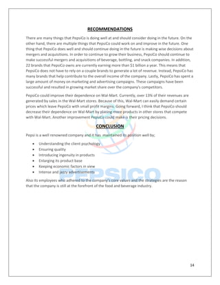 14
RECOMMENDATIONS
There are many things that PepsiCo is doing well at and should consider doing in the future. On the
other hand, there are multiple things that PepsiCo could work on and improve in the future. One
thing that PepsiCo does well and should continue doing in the future is making wise decisions about
mergers and acquisitions. In order to continue to grow their business, PepsiCo should continue to
make successful mergers and acquisitions of beverage, bottling, and snack companies. In addition,
22 brands that PepsiCo owns are currently earning more than $1 billion a year. This means that
PepsiCo does not have to rely on a couple brands to generate a lot of revenue. Instead, PepsiCo has
many brands that help contribute to the overall income of the company. Lastly, PepsiCo has spent a
large amount of money on marketing and advertising campaigns. These campaigns have been
successful and resulted in growing market share over the company's competitors.
PepsiCo could improve their dependence on Wal-Mart. Currently, over 13% of their revenues are
generated by sales in the Wal-Mart stores. Because of this, Wal-Mart can easily demand certain
prices which leave PepsiCo with small profit margins. Going forward, I think that PepsiCo should
decrease their dependence on Wal-Mart by placing more products in other stores that compete
with Wal-Mart. Another improvement PepsiCo could make is their pricing decisions.
CONCLUSION
Pepsi is a well renowned company and it has maintained its position well by;
 Understanding the client psychology
 Ensuring quality
 Introducing ingenuity in products
 Enlarging its product base
 Keeping economic factors in view
 Intense and jazzy advertisements
Also its employees who adhered to the company’s core values and the strategies are the reason
that the company is still at the forefront of the food and beverage industry.
 