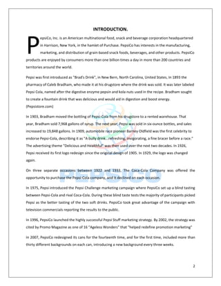 2
INTRODUCTION.
epsiCo, Inc. is an American multinational food, snack and beverage corporation headquartered
in Harrison, New York, in the hamlet of Purchase. PepsiCo has interests in the manufacturing,
marketing, and distribution of grain-based snack foods, beverages, and other products. PepsiCo
products are enjoyed by consumers more than one billion times a day in more than 200 countries and
territories around the world.
Pepsi was first introduced as "Brad's Drink", in New Bern, North Carolina, United States, In 1893 the
pharmacy of Caleb Bradham, who made it at his drugstore where the drink was sold. It was later labeled
Pepsi Cola, named after the digestive enzyme pepsin and kola nuts used in the recipe. Bradham sought
to create a fountain drink that was delicious and would aid in digestion and boost energy.
(Pepsistore.com)
In 1903, Bradham moved the bottling of Pepsi-Cola from his drugstore to a rented warehouse. That
year, Bradham sold 7,968 gallons of syrup. The next year, Pepsi was sold in six-ounce bottles, and sales
increased to 19,848 gallons. In 1909, automobile race pioneer Barney Oldfield was the first celebrity to
endorse Pepsi-Cola, describing it as "A bully drink...refreshing, invigorating, a fine bracer before a race."
The advertising theme "Delicious and Healthful" was then used over the next two decades. In 1926,
Pepsi received its first logo redesign since the original design of 1905. In 1929, the logo was changed
again.
On three separate occasions between 1922 and 1933, The Coca-Cola Company was offered the
opportunity to purchase the Pepsi-Cola company, and it declined on each occasion.
In 1975, Pepsi introduced the Pepsi Challenge marketing campaign where PepsiCo set up a blind tasting
between Pepsi-Cola and rival Coca-Cola. During these blind taste tests the majority of participants picked
Pepsi as the better tasting of the two soft drinks. PepsiCo took great advantage of the campaign with
television commercials reporting the results to the public.
In 1996, PepsiCo launched the highly successful Pepsi Stuff marketing strategy. By 2002, the strategy was
cited by Promo Magazine as one of 16 "Ageless Wonders" that "helped redefine promotion marketing"
In 2007, PepsiCo redesigned its cans for the fourteenth time, and for the first time, included more than
thirty different backgrounds on each can, introducing a new background every three weeks.
P
 