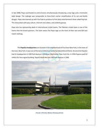 3
In late 2008, Pepsi overhauled its entire brand, simultaneously introducing a new logo and a minimalist
label design. The redesign was comparable to Coca-Cola's earlier simplification of its can and bottle
designs. Pepsi also teamed up with YouTube to produce its first daily entertainment show called Pop tub.
This show deals with pop culture, internet viral videos, and celebrity gossip.
Pepsi also has sponsorship deals in international cricket teams. The Pakistan cricket team is one of the
teams that the brand sponsors. The team wears the Pepsi logo on the front of their test and ODI test
match clothing.
The PepsiCo headquarters are located in the neighborhood of Purchase New York, in the town of
Harrison, New York. It was one of the last architectural works by Edward Durell Stone. At one time PepsiCo
had its headquarters in 500 Park Avenue in Midtown Manhattan, New York City. In 1956 Pepsico paid $2
million for the original building. PepsiCo built the new 500 Park Avenue in 1960.
FIGURE 1 PEPSICO WORLD HEADQUARTERS
 