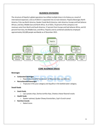 6
BUSINESS DIVISIONS
The structure of PepsiCo's global operations has shifted multiple times in its history as a result of
international expansion, and as of 2016 it is separated into six main divisions: PepsiCo Beverages North
America, Frito-Lay North America, Quaker Foods North America, Latin America, Europe and Sub-Saharan
African, and Asia, Middle East and North Africa. As of 2015, 73 percent of the company's net
revenues came from North and South America; 17 percent from Europe and Sub-Saharan Africa; and 10
percent from Asia, the Middle East, and Africa. PepsiCo and its combined subsidiaries employed
approximately 263,000 people worldwide as of December 2015.
CORE BUSINESS AREAS
Beverages
 Carbonated beverages
o Pepsi-Cola, and other brands such as Mountain Dew and Mirinda
 Noncarbonated beverages
o Tropicana in the juice category and Aquafina in the bottled water category.
Snack foods
 Snack foods
o Lay’s potato chips, Doritos tortilla chips, Cheetos cheese flavored snacks
 Health foods
o Quaker oatmeal, Quaker Chewy Granola Bars, Cap’n Crunch cereal
 Nutrition brands
o Naked Juices
Pepsi Co
Pepsi Co
Americas
Food(PAF)
Quacker
Foods North
America
Frito-Lay
North
America
Latin
Americas
food
Pepsi Co
Americas
Beverage
Food(PAB)
Pepsi
Americas
Bottling
Pepsi
Bottling
Group
Pepsi Co
International
(PI)
United
Kingdom
and Europe
Middle East,
Africa and
Asia
 
