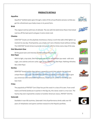 7
PRODUCTS DETAILS
Aquafina
Aquafina® bottled water goes through a state-of-the-art purification process so that you
get the refreshment your body craves in its purest form.
Brisk
The original iced tea with tons of attitude. The one with the bold lemon flavor that kicked
iced tea off the back porch and gave it some street cred.
Cheetos
CHEETOS® Snacks are the playfully mischievous cheesy crunch that add a little lighten-up
moment to any day. Proof positive, you simply can’t eat a Cheetos Snack without smiling.
The CHEETOS® brand strives to provide consumers with fun times every step of the way.
Diet Mountain Dew
All the great taste and intensity of DEW without the calories!
Diet Pepsi
With its light, crisp taste, Diet Pepsi gives you all the refreshment you need - with zero
sugar, zero calories and zero carbs. Light. Crisp. Refreshing. Diet Pepsi. Nothing refreshes
like a Diet Pepsi
Doritos
DORITOS® brand tortilla chips deliver a powerful crunch that unlocks the bold and
unique flavors you crave. The DORITOS® brand is constantly creating new ways to give
you immersive and memorable experiences, to put you in control of the things you
love most.
Fritos
The popularity of FRITOS® Corn Chips has put the snack in a class of its own. From small
towns and family barbecues to parties in the big city, this classic snack is a true icon. The
hearty chip even inspired the creation of another American classic, FRITOS® Chili Pie.
Gatorade
Available in over 80 countries, Gatorade's line of performance drinks adds over 40
years of rehydration and sports nutrition research to the PepsiCo portfolio.
 